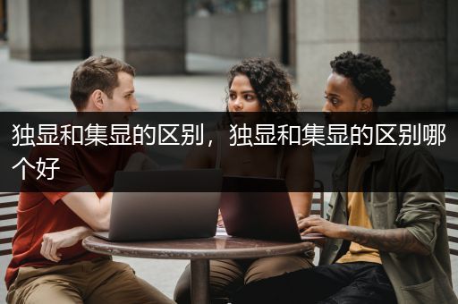 独显和集显的区别，独显和集显的区别哪个好